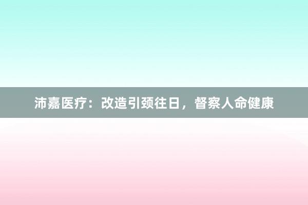 沛嘉医疗：改造引颈往日，督察人命健康