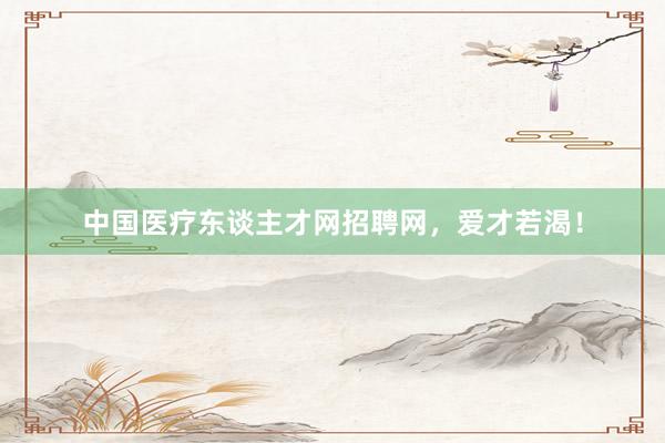 中国医疗东谈主才网招聘网，爱才若渴！